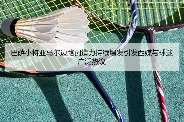 巴萨小将亚马尔边路创造力持续爆发引发西媒与球迷广泛热议