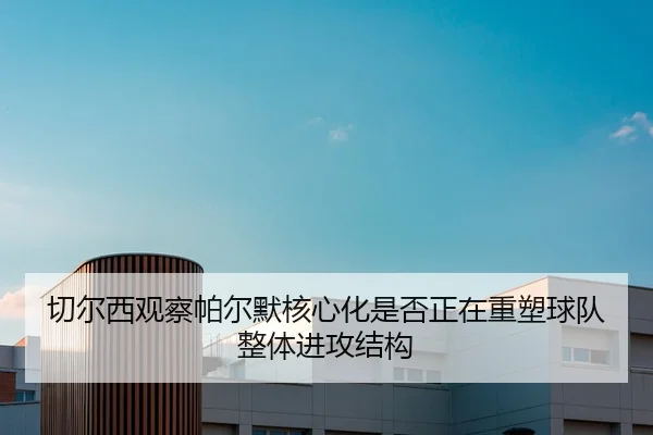 切尔西观察帕尔默核心化是否正在重塑球队整体进攻结构