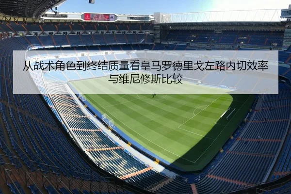 从战术角色到终结质量看皇马罗德里戈左路内切效率与维尼修斯比较
