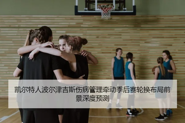 凯尔特人波尔津吉斯伤病管理牵动季后赛轮换布局前景深度预测