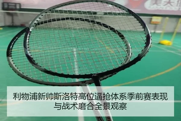 利物浦新帅斯洛特高位逼抢体系季前赛表现与战术磨合全景观察
