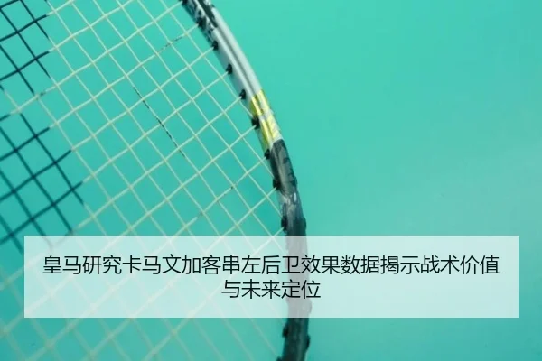 皇马研究卡马文加客串左后卫效果数据揭示战术价值与未来定位