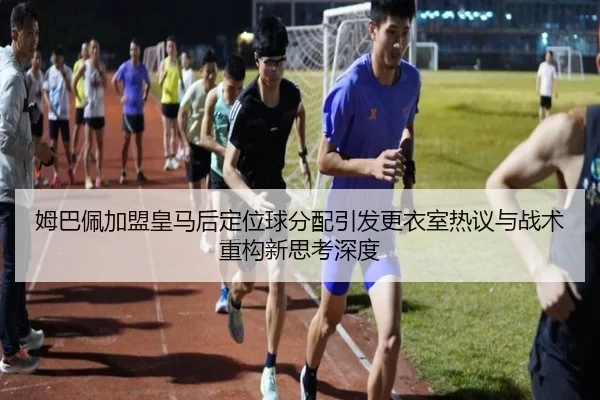 姆巴佩加盟皇马后定位球分配引发更衣室热议与战术重构新思考深度